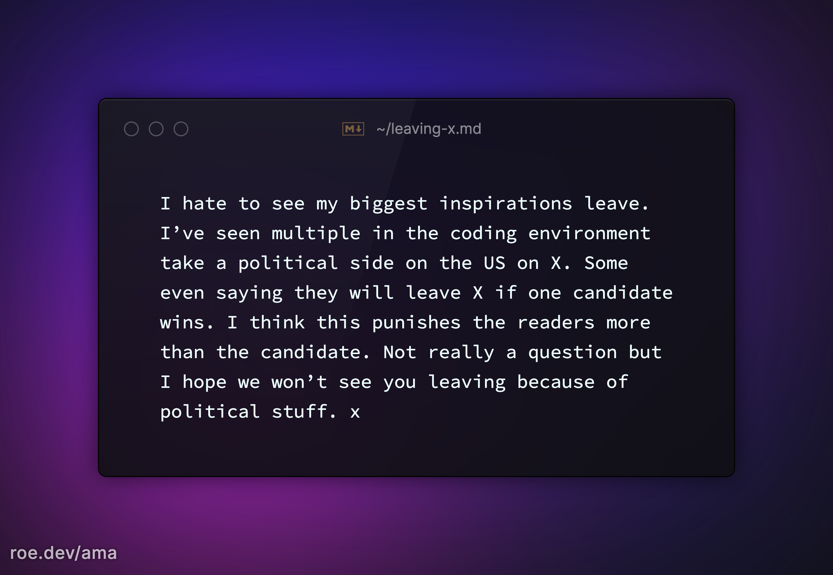 I hate to see my biggest inspirations leave. I’ve seen multiple in the coding environment take a political side on the US on X. Some even saying they will leave X if one candidate wins. I think this punishes the readers more than the candidate. Not really a question but I hope we won’t see you leaving because of political stuff. x 

https://roe.dev/ama