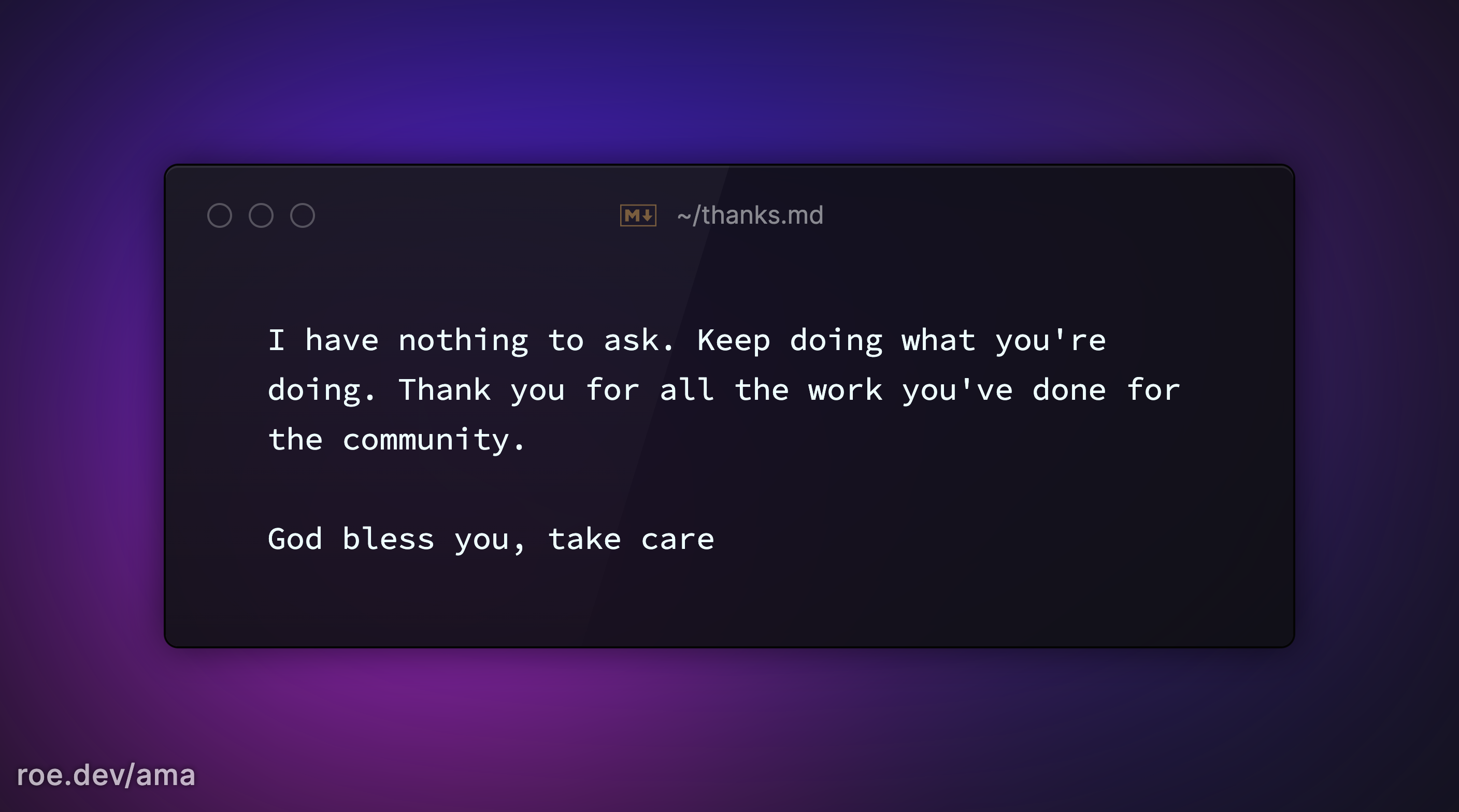I have nothing to ask. Keep doing what you're doing. Thank you for all the work you've done for the community. 

God bless you, take care 

https://roe.dev/ama